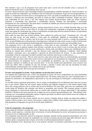 Para entender o que o uso de programas livres pode trazer para a escola será útil entender como é o processo de
desenvolvimento do Linux e o que podemos fazer com ele.
O Linux é desenvolvido por uma comunidade mundial de programadores (também chamados de "desenvolvedores" no
jargão do mundo da computação), que trabalham cada um numa parte do programa. O que une estes programadores é o
desejo e o compromisso de terem acesso a um programa que é livre, que pode ser modificado por cada um deles ao seu
bel-prazer e conforme suas necessidades; que pode ser usado por todos e distribuído livremente. Repare que esta é
uma comunidade de livre acesso e não uma empresa que contrata desenvolvedores ainda que muitas empresas
fomentem a comunidade com patrocínios e contribuições técnicas. Nenhum dos participantes é remunerado
diretamente por suas contribuições. Boa parte delas é resultado do trabalho que desenvolveram por alguma necessidade
e o oferecem para uso pela coletividade.
Se alguma inovação é considerada útil para o sistema operacional (o Linux), ela é avaliada buscando saber se o faz
mais poderoso, mais estável ou mais flexível. Só então esta contribuição é agregada ao programa principal. Para tal
existe uma equipe de coordenação que avalia as contribuições enviadas pelos diversos desenvolvedores, as experimenta
e decide se devem ser integradas ao código principal.
Bom, então isso quer dizer que existem centenas, talvez milhares de versões do Linux? Exatamente isso. Em cada
local, em cada escola, em cada empresa o Linux pode ser modificado, adaptado às necessidades locais. E
freqüentemente o é. Talvez aí resida o que há de mais rico nesta interação entre a escola e o mundo dos programas
livres: na possibilidade que se abre para que a tecnologia que é utilizada em cada escola, no que se refere à forma como
ela é utilizada, seja mais amplamente determinada pelos freqüentadores da escola, pelas suas necessidades locais.
Usar programas livres é um convite a modificá-los, a fazer parte de uma comunidade, uma "trupe" mundial de
desenvolvedores que se apóiam, ajudam, tiram dúvidas e auxiliam uns aos outros a usar os recursos que este universo
oferece. Ao usar programas livres na escola, professores e alunos serão convidados a darem suas contribuições para a
melhoria do sistema tanto criticando o que não funciona como sugerindo mudanças e melhorias. Serão também
convidados a participar com o que puderem e quiserem do desenvolvimento do sistema. É uma experiência de
comunidade virtual de cooperação, de âmbito mundial como nenhuma outra de que se tenha notícia. (...)
Pensemos sobre isso na escola. Não cai como uma luva, para uma escola que busca ser contextualizada, que procura
que a produção dos alunos tenha valor social, levá-los a participar de um tal programa de cooperação? A comunidade
de desenvolvedores de programas livres é uma comunidade de aprendizes, que cria conhecimento (soluções,
programas, manuais) na medida em que necessita deles. É um belo modelo para aprendermos como construir uma
escola que reflete sobre a realidade em que está inserida, e aprende e ensina cada uma das disciplinas de forma
contextualizada, correlacionando com o mundo real em que está inserida.
Esta tecnologia faz escola. Mas escola que faz tecnologia! (...)
O Linux está chegando às escolas. O que podemos ou devemos fazer com ele?
Um segundo fator importante é que o Linux está chegando às escolas. Os novos computadores que serão distribuídos
para as escolas públicas virão com sistema operacional Linux. Há muitas razões para isso, mas a principal delas é a
garantia de autonomia e de independência operacional no uso das tecnologias de informação e comunicação para as
escolas.
Ao escolher utilizar programas proprietários, fica-se sempre na dependência de seu fabricante para cada novo recurso
que se quer utilizar. Quem tem um scanner antigo (acessório que digitaliza imagens) ou uma câmera digital antiga
talvez não consiga utilizá-la com as versões mais novas do Windows. Por outro lado, quem tem um computador com
versão antiga do Windows não consegue usar direito os programas mais recentes. Não consegue porque os donos
desses programas os desenvolvem apenas para as versões mais modernas do sistema operacional. E não podemos
modificar o Windows que temos para que ele se adapte aos novos recursos que pretendermos usar. Não podemos fazê-
lo porque ele é um programa proprietário, apenas a empresa que detém seu direito autoral detém acesso aos códigos de
instruções dos programas para modificá-lo.
Usando programas livres nas escolas, quando um novo recurso é lançado, pode-se montar um grupo para adaptar o
sistema e fazê-lo aceitar o novo recurso. Isso porque o código fonte é público, todos podemos ter acesso a ele e, quem
sabe programar na linguagem em que ele foi escrito pode modificá-lo.
(...)
Custo do computador e dos programas
Temos ainda que enfrentar a questão dos custos. Mesmo que não sejamos nós, professores, quem diretamente toma as
decisões, nesses aspectos, o resultado deste investimento se mostra diretamente na escola, nas propostas que passam a
ser possíveis de ser implementadas ou não.
Um computador, para funcionar, precisa ter programas instalados. Quando usamos programas proprietários, este custo
costuma chegar ao dobro do preço do computador em si devido às licenças que devemos pagar para utilizá-los. Isso se
usarmos apenas os programas mais comuns, sem incluir aí nenhum programa educativo especial.
Usando programas livres, tipicamente faz-se, num primeiro momento, investimento equivalente em vulto financeiro,
 