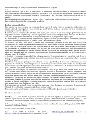 mas não na compra de licenças de uso e sim em treinamento inicial e suporte.
(...)
O grande diferencial é que se cria e se instala cultura na comunidade. Investindo em formação em lugar de licenças de
uso, ampliamos as possibilidades de trabalho para a população local, em competência profissional e tecnológica e em
autonomia no uso das tecnologias de informação e comunicação. Isto é liberdade: liberdade de criação, de uso, de
escolha...
Fazendo uso do dito popular, é ensinar a pescar e a fazer a vara de pescar em lugar de entregar o peixe pronto.
Esta tecnologia faz escola. Mas escola que faz tecnologia!
Por fim, uma questão ética.
Para encerrar esta nossa conversa, que espero seja só uma primeira de muitas outras, há uma questão fundamental a ser
tratada: a ética. É preciso pensar, a cada instante, que mundo estamos ajudando a construir com cada uma de nossas
atitudes, ações, palavras e decisões.
É comum, quando converso sobre este tema com alunos, com seus pais e com meus colegas professores que me
respondam: "mas meu computador já veio com os programas instalados e eu não paguei nada por isso!" Das duas uma:
ou o preço dos programas está embutido no preço do computador ou os programas são cópias ilegais.
No primeiro caso, o usuário está sendo flagrantemente enganado: acredita que ao comprar o computador ganhou de
graça uma coleção de produtos que, na verdade, custou 2/3 do valor de sua compra.
No segundo caso, talvez mais grave, o usuário está contribuindo, sabendo-o ou não, para uma prática nada
recomendável: está usando um produto a que não tem direito. Agindo assim estaremos contribuindo para a construção
de um espaço de desrespeito às regras sociais, o que é o oposto de nossa função social. São de nossa responsabilidade
(de todo cidadão, na verdade) pensar sobre o valor das leis e das regras, buscar compreender quais valores estão por
trás delas, tentar mudar as que nos parecem injustas e defender o respeito às que nos parecem justas. Mas não nos cabe
eleger leis e regras das quais não gostamos e permitir que sejam simplesmente desrespeitadas. Isto nos levaria ao caos e
não a um espaço de liberdade.
A liberdade é construída e conquistada. Exige esforço e empenho. Na escola, este esforço é sua própria razão de ser: o
esforço de criar competências que habilitem tanto professores, como os alunos e seus pais a fazer escolhas e construir
caminhos próprios.
O software livre em seus princípios busca oferecer a todos a possibilidade de acesso ao conhecimento, no caso
programas de computador, e intervir no processo de construção desse conhecimento. Neste sentido, esta tecnologia está
essencialmente vinculada a princípios democráticos de distribuição de conhecimento e da possibilidade de construí-lo
para e por todos, e não apenas por razões estritamente comerciais.
A questão que se coloca para nós, professores, neste momento, é mais do que decidir entre comprar pronto ou fazer o
seu. A questão é usar produtos que conhecemos e podemos modificar e, principalmente, constituir competência para
continuar produzindo soluções próprias ou nos satisfazermos com soluções prontas que nos obrigarão a cada nova
necessidade, a comprar um novo produto, sempre uma "caixa preta" que não sabemos como funciona.
Isto não deve fundamentar, em absoluto, uma opção fechada por este ou aquele produto, esta ou aquela tecnologia. O
que nos cabe na escola é apresentar e experimentar alternativas, proporcionar aos nossos alunos a possibilidade de
conhecer as diversas possibilidades existentes, compreender o que podem fazer com cada uma delas e se prepararem
para fazer opções e tomar decisões em suas vidas.
Uma tecnologia que faz escola e uma escola que faz tecnologia. Estas são opções para construção de autonomia, de
liberdade de possibilidades para a construção de um caminho próprio.
Uma escola que faz tecnologia deve ser uma escola que cria com liberdade. Que cria uma sociedade livre.
De volta ao dicionário
Liberdade - 11. Filos. Caráter ou condição de um ser que não está impedido de expressar, ou que efetivamente
expressa, algum aspecto de sua essência ou natureza. [Quanto à liberdade humana, o problema consiste (...) na
determinação dos limites que sejam garantia de desenvolvimento das potencialidades dos homens no seu conjunto] .
1 Assessor pedagógico do Departamento de Informática Educativa - Colégio Santo Inácio, Rio de Janeiro, RJ. Pesquisador da COPPE - UFRJ –
Universidade Federal do Rio de Janeiro.
2 Aurélio Eletrônico, versão 3.0 de novembro de 1999.
Fonte: SALTO PARA O FUTURO / TV ESCOLA WWW.TVEBRASIL.COM.BR/SALTO Disponível em
http://www.tvebrasil.com.br/salto/boletins2004/eft/ acessado em 25/03/2009
 