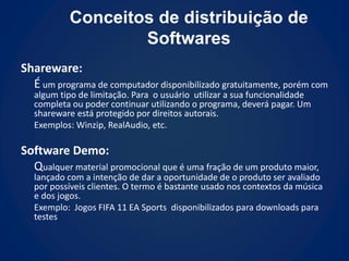 Conceitos de distribuição de
                   Softwares
Shareware:
  É um programa de computador disponibilizado gratuitamente, porém com
   algum tipo de limitação. Para o usuário utilizar a sua funcionalidade
   completa ou poder continuar utilizando o programa, deverá pagar. Um
   shareware está protegido por direitos autorais.
   Exemplos: Winzip, RealAudio, etc.

Software Demo:
  Qualquer material promocional que é uma fração de um produto maior,
   lançado com a intenção de dar a oportunidade de o produto ser avaliado
   por possíveis clientes. O termo é bastante usado nos contextos da música
   e dos jogos.
   Exemplo: Jogos FIFA 11 EA Sports disponibilizados para downloads para
   testes
 