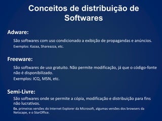 Conceitos de distribuição de
                    Softwares
Adware:
  São softwares com uso condicionado a exibição de propagandas e anúncios.
  Exemplos: Kazaa, Shareazza, etc.


Freeware:
  São softwares de uso gratuito. Não permite modificação, já que o código-fonte
  não é disponibilizado.
  Exemplos: ICQ, MSN, etc.


Semi-Livre:
  São softwares onde se permite a cópia, modificação e distribuição para fins
  não lucrativos.
  Ex. primeiras versões do Internet Explorer da Microsoft, algumas versões dos browsers da
  Netscape, e o StarOffice.
 