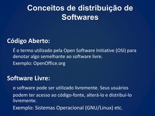 Conceitos de distribuição de
                Softwares

Código Aberto:
  É o termo utilizado pela Open Software Initiative (OSI) para
  denotar algo semelhante ao software livre.
  Exemplo: OpenOffice.org

Software Livre:
  o software pode ser utilizado livremente. Seus usuários
  podem ter acesso ao código-fonte, alterá-lo e distribuí-lo
  livremente.
  Exemplo: Sistemas Operacional (GNU/Linux) etc.
 