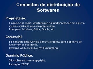 Conceitos de distribuição de
                Softwares
Proprietário:
  É aquele cuja cópia, redistribuição ou modificação são em alguma
  medida proibidos pelo seu proprietário.
  Exemplos: Windows, Office, Oracle, etc.

Comercial:
  É o software desenvolvido por uma empresa com o objetivo de
  lucrar com sua utilização.
  Exemplo: Adobe Photoshop CS3 (Proprietário)

Domínio Público:
  São softwares sem copyright.
  Exemplo: TCP/IP
 
