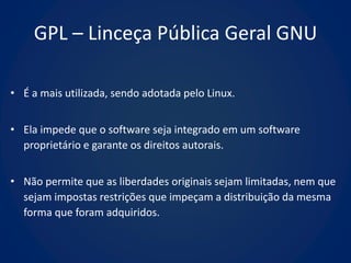 GPL – Linceça Pública Geral GNU

• É a mais utilizada, sendo adotada pelo Linux.


• Ela impede que o software seja integrado em um software
  proprietário e garante os direitos autorais.


• Não permite que as liberdades originais sejam limitadas, nem que
  sejam impostas restrições que impeçam a distribuição da mesma
  forma que foram adquiridos.
 
