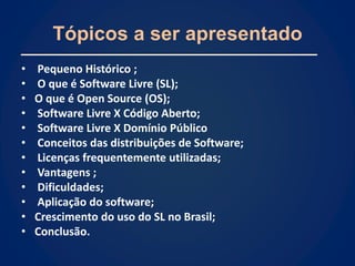 Tópicos a ser apresentado
•   Pequeno Histórico ;
•   O que é Software Livre (SL);
•   O que é Open Source (OS);
•   Software Livre X Código Aberto;
•   Software Livre X Domínio Público
•   Conceitos das distribuições de Software;
•   Licenças frequentemente utilizadas;
•   Vantagens ;
•   Dificuldades;
•   Aplicação do software;
•   Crescimento do uso do SL no Brasil;
•   Conclusão.
 