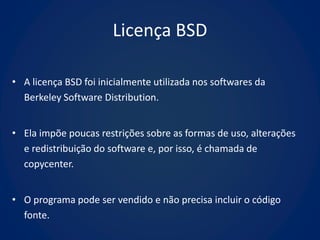 Licença BSD

• A licença BSD foi inicialmente utilizada nos softwares da
  Berkeley Software Distribution.


• Ela impõe poucas restrições sobre as formas de uso, alterações
  e redistribuição do software e, por isso, é chamada de
  copycenter.


• O programa pode ser vendido e não precisa incluir o código
  fonte.
 