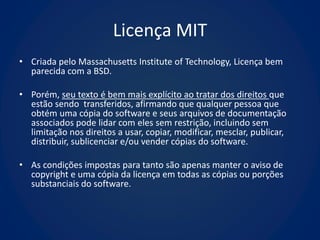 Licença MIT
• Criada pelo Massachusetts Institute of Technology, Licença bem
  parecida com a BSD.

• Porém, seu texto é bem mais explícito ao tratar dos direitos que
  estão sendo transferidos, afirmando que qualquer pessoa que
  obtém uma cópia do software e seus arquivos de documentação
  associados pode lidar com eles sem restrição, incluindo sem
  limitação nos direitos a usar, copiar, modificar, mesclar, publicar,
  distribuir, sublicenciar e/ou vender cópias do software.

• As condições impostas para tanto são apenas manter o aviso de
  copyright e uma cópia da licença em todas as cópias ou porções
  substanciais do software.
 