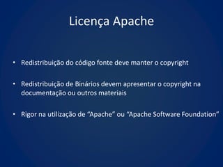 Licença Apache

• Redistribuição do código fonte deve manter o copyright

• Redistribuição de Binários devem apresentar o copyright na
  documentação ou outros materiais

• Rigor na utilização de “Apache” ou “Apache Software Foundation”
 