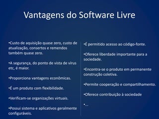 Vantagens do Software Livre

•Custo de aquisição quase zero, custo de   •É permitido acesso ao código-fonte.
atualização, consertos e remendos
também quase zero.                         •Oferece liberdade importante para a
                                           sociedade.
•A segurança, do ponto de vista de vírus
etc, é maior.                              •Encontra-se o produto em permanente
                                           construção coletiva.
•Proporciona vantagens econômicas.
                                           •Permite cooperação e compartilhamento.
•É um produto com flexibilidade.
                                           •Oferece contribuição à sociedade
•Verificam-se organizações virtuais.
                                           •...
•Possui sistema e aplicativos geralmente
configuráveis.
 