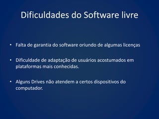 Dificuldades do Software livre

• Falta de garantia do software oriundo de algumas licenças

• Dificuldade de adaptação de usuários acostumados em
  plataformas mais conhecidas.

• Alguns Drives não atendem a certos dispositivos do
  computador.
 