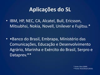 Aplicações do SL
• IBM, HP, NEC, CA, Alcatel, Bull, Ericsson,
  Mitsubhsi, Nokia, Novell, Unilever e Fujitsu.*

• •Banco do Brasil, Embrapa, Ministério das
  Comunicações, Educação e Desenvolvimento
  Agrário, Marinha e Exército do Brasil, Serpro e
  Dataprev.**

                                      * Fonte: Silva (2009)
                                      **Fonte: Portal Brasil (2010).
 