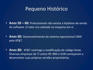 Pequeno Histórico

• Anos 50 – 60: Praticamente não existia a hipótese da venda
  de software. O valor era cobrado na maquina em si.


• Anos 60: Desenvolvimento do sistema operacional UNIX
  pela AT&T.


• Anos 80: AT&T restringe a modificação do código fonte.
  Diversas empresas de TI como HP, IBM e SUN começaram a
  desenvolver suas próprias versões proprietárias.
 