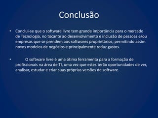 Conclusão
• Conclui-se que o software livre tem grande importância para o mercado
  de Tecnologia, no tocante ao desenvolvimento e inclusão de pessoas e/ou
  empresas que se prendem aos softwares proprietários, permitindo assim
  novos modelos de negócios e principalmente reduz gastos.

•         O software livre é uma ótima ferramenta para a formação de
    profissionais na área de TI, uma vez que estes terão oportunidades de ver,
    analisar, estudar e criar suas próprias versões de software.
 