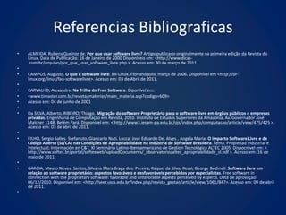 Referencias Bibliograficas
•   ALMEIDA, Rubens Queiroz de. Por que usar software livre? Artigo publicado originalmente na primeira edição da Revista do
    Linux. Data de Publicação: 16 de Janeiro de 2000 Disponíveis em: <http://www.dicas-
    .com.br/arquivo/por_que_usar_software_livre.php >. Acesso em: 30 de março de 2011.
•
•   CAMPOS, Augusto. O que é software livre. BR-Linux. Florianópolis, março de 2006. Disponível em <http://br-
    linux.org/linux/faq-softwarelivre>. Acesso em: 03 de Abril de 2011.
•
•   CARVALHO, Alexandre. Na Trilha do Free Software. Diponível em:
•   <www.timaster.com.br/revista/materias/main_materia.asp?codigo=609>
•   Acesso em: 04 de junho de 2001
•
•   Da SILVA, Alberto. RIBEIRO, Thiago. Migração do software Proprietário para o software livre em órgãos públicos e empresas
    privadas. Engenharia de Computação em Revista, 2010. Instituto de Estudos Superiores da Amazônia, Av. Governador José
    Malcher 1148, Belém Pará. Disponível em: < http://www3.iesam-pa.edu.br/ojs/index.php/computacao/article/view/475/425 >.
    Acesso em: 03 de abril de 2011.
•
•   FILHO, Sergio Salles. Stefanuto, Giancarlo Nuti. Lucca, José Eduardo De. Alves , Angela Maria. O impacto Software Livre e de
    Código Aberto (SL/CA) nas Condições de Apropriabilidade na Indústria de Software Brasileira. Tema: Propiedad industrial e
    intelectual; Información en C&T. XI Seminário Latino-Iberoamwricano de Gestion Tecnológica ALTEC 2005. Dispocnível em: <
    http://www.softex.br/portal/softexweb/uploadDocuments/_observatorio/altec_apropriabilidade_sl.pdf >. Acesso em: 16 de
    maio de 2011
•
•   GARCIA, Mauro Neves. Santos, Silvana Mara Braga dos. Pereira, Raquel da Silva. Rossi, George Bedineli. Software livre em
    relação ao software proprietário: aspectos favoráveis e desfavoráveis percebidos por especialistas. Free software in
    connection with the proprietary software: favorable and unfavorable aspects perceived by experts. Data de aprovação:
    06/12/2010. Disponível em: <http://seer.uscs.edu.br/index.php/revista_gestao/article/view/1061/847>. Acesso em: 09 de abril
    de 2011.
•
 
