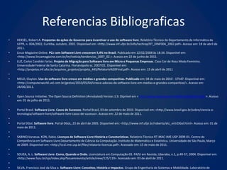 Referencias Bibliograficas
•   HEXSEL, Robert A. Propostas de ações de Governo para incentivar o uso de software livre. Relatório Técnico do Departamento de Informática da
    UFPR, n. 004/2002, Curitiba, outubro, 2002. Disponível em: <http://www.inf.ufpr.br/info/techrep/RT_DINF004_2002.pdf>. Acesso em: 18 de abril de
    2011.
•   Linux Magazine Online. PCs com Software Livre cresceram 5,4% no Brasil. Publicado em 12/02/2008 às 18:34. Disponível em:
    <http://www.linuxmagazine.com.br/lm/noticia/tendencias_2007_02.>. Acesso em 22 de junho de 2011.
•   LUZ, Carlos Candido Farias. Projeto de Migração para Software livre em Micro e Pequenas Empresas. Caso Cor de Rosa Moda Feminina.
    Universidade Federal de Santa Catarina. Florianópolis-sc. 2007/01. Disponível em:
    <http://projetos.inf.ufsc.br/arquivos_projetos/projeto_445/Relatorio%20Final.pdf>. Acesso em: 15 de abril de 2011
•
•   MELO, Clayton. Uso de software livre cresce em médias e grandes companhias. Publicado em: 04 de maio de 2010 - 17h47. Disponível em:
    <http://computerworld.uol.com.br/gestao/2010/05/04/cresce-adocao-de-software-livre-em-medias-e-grandes-companhias/>. Acesso em:
    24/06/2011.

•   Open Source Initiative. The Open Source Definition (Annotated) Version 1.9. Dipnível em < http://www.opensource.org/docs/definition.php >. Acesso
    em: 01 de julho de 2011.

•   Portal Brasil. Software Livre. Casos de Sucessos. Portal Brasil, 03 de setembro de 2010. Disponível em: <http://www.brasil.gov.br/sobre/ciencia-e-
    tecnologia/software-livre/software-livre-casos-de-sucesso>. Acesso em: 22 de maio de 2011.
•
•   Portal DGol. Software livre. Portal DGoL, 23 de abril de 2005. Disponível em: <http://www.inf.ufpr.br/roberto/etc_entrDGol.html>. Acesso em: 01 de
    maio de 2011.
•
•   SABINO,Vanessa. KON, Fabio. Licenças de Software Livre História e Características. Relatório Técnico RT-MAC-IME-USP 2009-01. Centro de
    Competência em Software Livre Departamento de Ciência da Computação. Instituto de Matemática e Estatística. Universidade de São Paulo, Março
    de 2009. Disponível em: <http://ccsl.ime.usp.br/files/relatorio-licencas.pdf>. Acessado em: 15 de maio de 2011.
•
•   SOUZA, A. L. Software Livre: Como, Quando e Onde. Licenciatura em Computação-01. FAZU em Revista, Uberaba, n.1, p.49-57, 2004. Disponível em:
    <http://www.fazu.br/ojs/index.php/fazuemrevista/article/view/125/119>. Acessado em: 03 de abril de 2011.
•
•   SILVA, Francisco José da Silva a. Software Livre: Conceitos, História e Impactos. Grupo de Engenharia de Sistemas e Mobilidade. Laboratório de
 