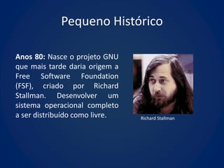 Pequeno Histórico

Anos 80: Nasce o projeto GNU
que mais tarde daria origem a
Free Software Foundation
(FSF), criado por Richard
Stallman. Desenvolver um
sistema operacional completo
a ser distribuído como livre.   Richard Stallman
 