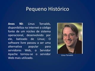 Pequeno Histórico

Anos 90: Linus Torvalds,
disponibiliza na internet o código
fonte de um núcleo de sistema
operacional, desenvolvido por
ele, batizado de Linux; O
software livre passou a ser uma
alternativa      popular      para
servidores Web, o Servidor
Apache tornou-se o servidor          Linus Torvalds
Web mais utilizado.
 