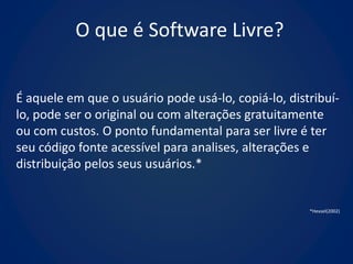 O que é Software Livre?


É aquele em que o usuário pode usá-lo, copiá-lo, distribuí-
lo, pode ser o original ou com alterações gratuitamente
ou com custos. O ponto fundamental para ser livre é ter
seu código fonte acessível para analises, alterações e
distribuição pelos seus usuários.*


                                                     *Hexsel(2002)
 