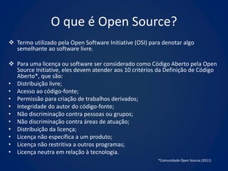 O que é Open Source?
 Termo utilizado pela Open Software Initiative (OSI) para denotar algo
  semelhante ao software livre.

 Para uma licença ou software ser considerado como Código Aberto pela Open
  Source Initiative, eles devem atender aos 10 critérios da Definição de Código
  Aberto*, que são:
• Distribuição livre;
• Acesso ao código-fonte;
• Permissão para criação de trabalhos derivados;
• Integridade do autor do código-fonte;
• Não discriminação contra pessoas ou grupos;
• Não discriminação contra áreas de atuação;
• Distribuição da licença;
• Licença não específica a um produto;
• Licença não restritiva a outros programas;
• Licença neutra em relação à tecnologia.
                                                         *Comunidade Open Source (2011)
 