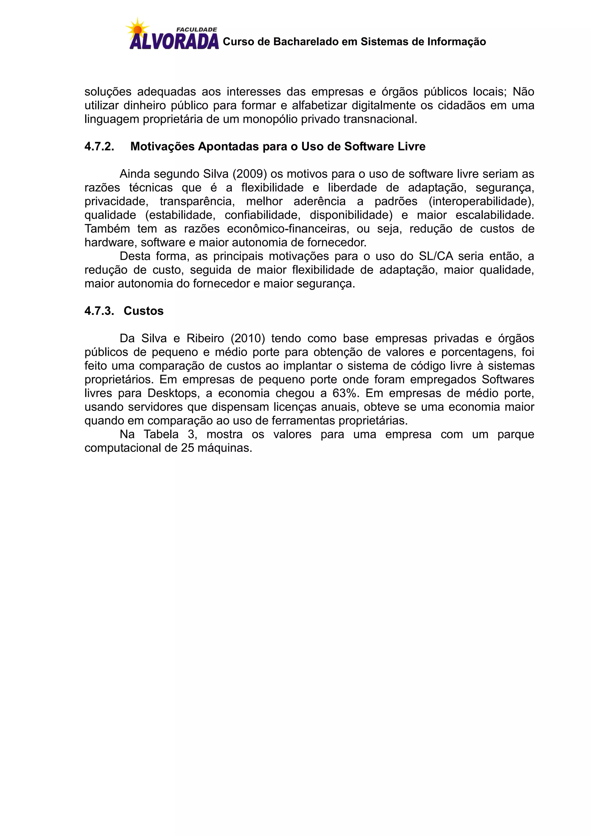 Curso de Bacharelado em Sistemas de Informação



soluções adequadas aos interesses das empresas e órgãos públicos locais; Não
utilizar dinheiro público para formar e alfabetizar digitalmente os cidadãos em uma
linguagem proprietária de um monopólio privado transnacional.

4.7.2.   Motivações Apontadas para o Uso de Software Livre

       Ainda segundo Silva (2009) os motivos para o uso de software livre seriam as
razões técnicas que é a flexibilidade e liberdade de adaptação, segurança,
privacidade, transparência, melhor aderência a padrões (interoperabilidade),
qualidade (estabilidade, confiabilidade, disponibilidade) e maior escalabilidade.
Também tem as razões econômico-financeiras, ou seja, redução de custos de
hardware, software e maior autonomia de fornecedor.
       Desta forma, as principais motivações para o uso do SL/CA seria então, a
redução de custo, seguida de maior flexibilidade de adaptação, maior qualidade,
maior autonomia do fornecedor e maior segurança.

4.7.3. Custos

       Da Silva e Ribeiro (2010) tendo como base empresas privadas e órgãos
públicos de pequeno e médio porte para obtenção de valores e porcentagens, foi
feito uma comparação de custos ao implantar o sistema de código livre à sistemas
proprietários. Em empresas de pequeno porte onde foram empregados Softwares
livres para Desktops, a economia chegou a 63%. Em empresas de médio porte,
usando servidores que dispensam licenças anuais, obteve se uma economia maior
quando em comparação ao uso de ferramentas proprietárias.
       Na Tabela 3, mostra os valores para uma empresa com um parque
computacional de 25 máquinas.
 
