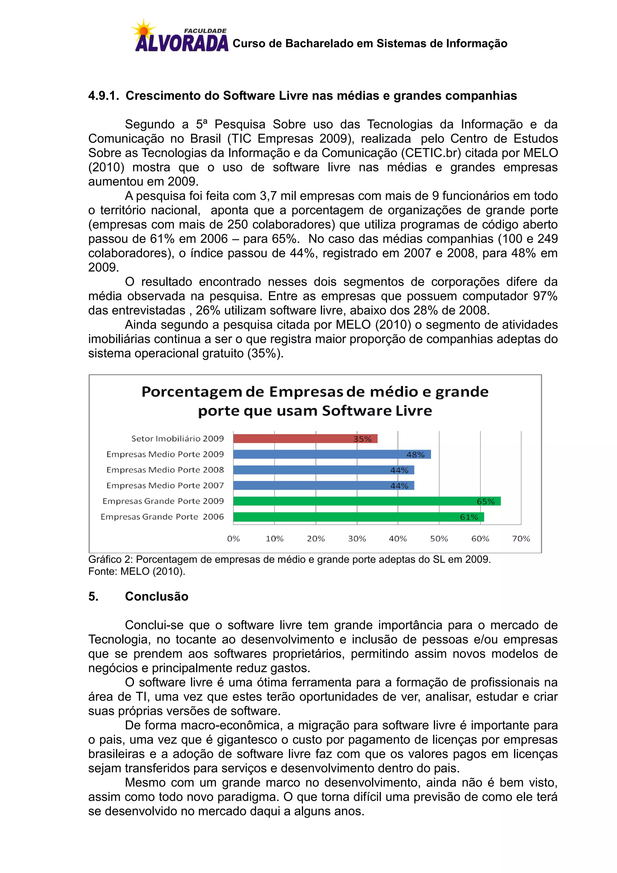 Curso de Bacharelado em Sistemas de Informação



4.9.1. Crescimento do Software Livre nas médias e grandes companhias

        Segundo a 5ª Pesquisa Sobre uso das Tecnologias da Informação e da
Comunicação no Brasil (TIC Empresas 2009), realizada pelo Centro de Estudos
Sobre as Tecnologias da Informação e da Comunicação (CETIC.br) citada por MELO
(2010) mostra que o uso de software livre nas médias e grandes empresas
aumentou em 2009.
        A pesquisa foi feita com 3,7 mil empresas com mais de 9 funcionários em todo
o território nacional, aponta que a porcentagem de organizações de grande porte
(empresas com mais de 250 colaboradores) que utiliza programas de código aberto
passou de 61% em 2006 – para 65%. No caso das médias companhias (100 e 249
colaboradores), o índice passou de 44%, registrado em 2007 e 2008, para 48% em
2009.
        O resultado encontrado nesses dois segmentos de corporações difere da
média observada na pesquisa. Entre as empresas que possuem computador 97%
das entrevistadas , 26% utilizam software livre, abaixo dos 28% de 2008.
        Ainda segundo a pesquisa citada por MELO (2010) o segmento de atividades
imobiliárias continua a ser o que registra maior proporção de companhias adeptas do
sistema operacional gratuito (35%).




Gráfico 2: Porcentagem de empresas de médio e grande porte adeptas do SL em 2009.
Fonte: MELO (2010).

5.     Conclusão

       Conclui-se que o software livre tem grande importância para o mercado de
Tecnologia, no tocante ao desenvolvimento e inclusão de pessoas e/ou empresas
que se prendem aos softwares proprietários, permitindo assim novos modelos de
negócios e principalmente reduz gastos.
       O software livre é uma ótima ferramenta para a formação de profissionais na
área de TI, uma vez que estes terão oportunidades de ver, analisar, estudar e criar
suas próprias versões de software.
       De forma macro-econômica, a migração para software livre é importante para
o pais, uma vez que é gigantesco o custo por pagamento de licenças por empresas
brasileiras e a adoção de software livre faz com que os valores pagos em licenças
sejam transferidos para serviços e desenvolvimento dentro do pais.
       Mesmo com um grande marco no desenvolvimento, ainda não é bem visto,
assim como todo novo paradigma. O que torna difícil uma previsão de como ele terá
se desenvolvido no mercado daqui a alguns anos.
 