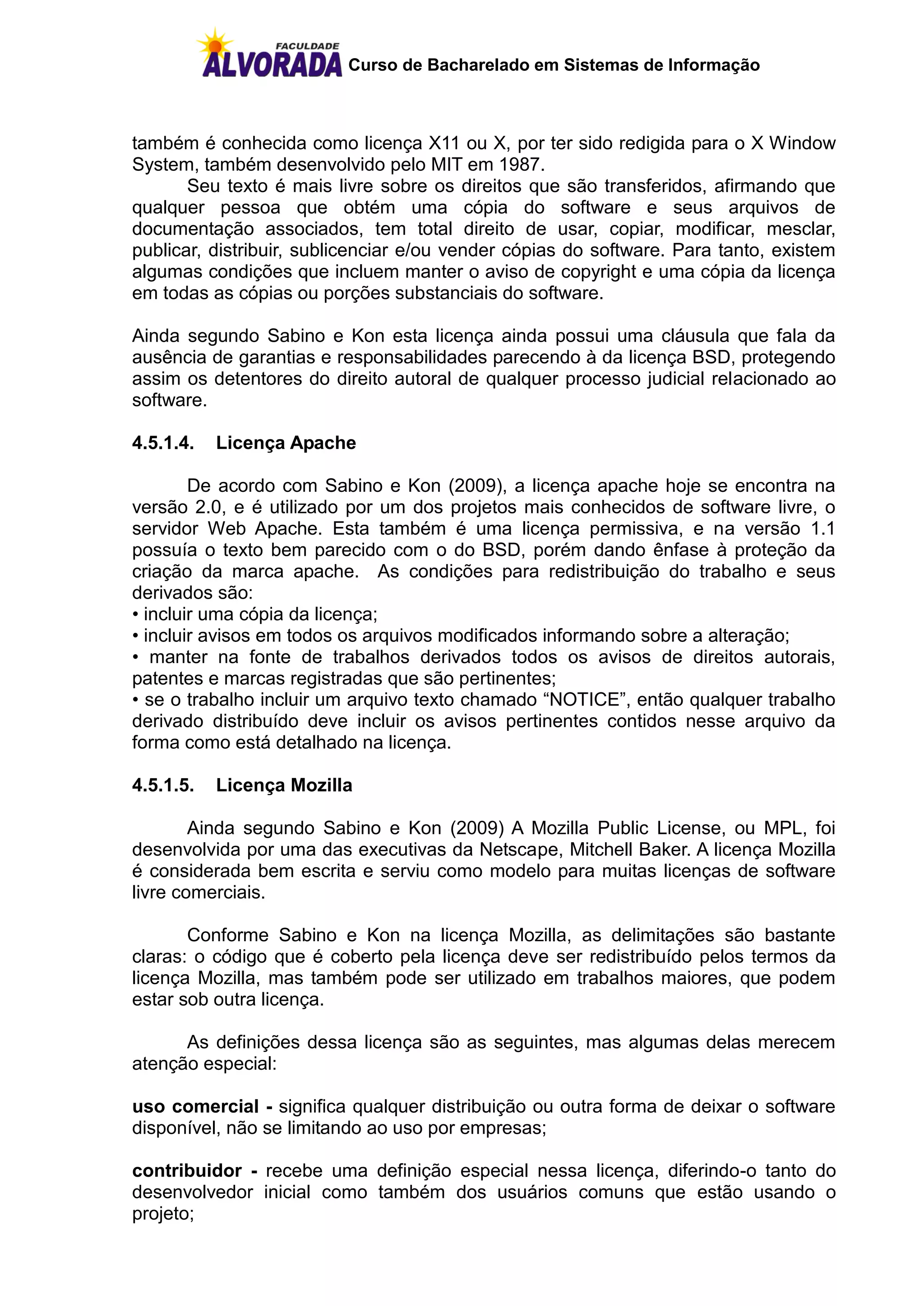 Curso de Bacharelado em Sistemas de Informação



também é conhecida como licença X11 ou X, por ter sido redigida para o X Window
System, também desenvolvido pelo MIT em 1987.
       Seu texto é mais livre sobre os direitos que são transferidos, afirmando que
qualquer pessoa que obtém uma cópia do software e seus arquivos de
documentação associados, tem total direito de usar, copiar, modificar, mesclar,
publicar, distribuir, sublicenciar e/ou vender cópias do software. Para tanto, existem
algumas condições que incluem manter o aviso de copyright e uma cópia da licença
em todas as cópias ou porções substanciais do software.

Ainda segundo Sabino e Kon esta licença ainda possui uma cláusula que fala da
ausência de garantias e responsabilidades parecendo à da licença BSD, protegendo
assim os detentores do direito autoral de qualquer processo judicial relacionado ao
software.

4.5.1.4.   Licença Apache

        De acordo com Sabino e Kon (2009), a licença apache hoje se encontra na
versão 2.0, e é utilizado por um dos projetos mais conhecidos de software livre, o
servidor Web Apache. Esta também é uma licença permissiva, e na versão 1.1
possuía o texto bem parecido com o do BSD, porém dando ênfase à proteção da
criação da marca apache. As condições para redistribuição do trabalho e seus
derivados são:
• incluir uma cópia da licença;
• incluir avisos em todos os arquivos modificados informando sobre a alteração;
• manter na fonte de trabalhos derivados todos os avisos de direitos autorais,
patentes e marcas registradas que são pertinentes;
• se o trabalho incluir um arquivo texto chamado “NOTICE”, então qualquer trabalho
derivado distribuído deve incluir os avisos pertinentes contidos nesse arquivo da
forma como está detalhado na licença.

4.5.1.5.   Licença Mozilla

        Ainda segundo Sabino e Kon (2009) A Mozilla Public License, ou MPL, foi
desenvolvida por uma das executivas da Netscape, Mitchell Baker. A licença Mozilla
é considerada bem escrita e serviu como modelo para muitas licenças de software
livre comerciais.

       Conforme Sabino e Kon na licença Mozilla, as delimitações são bastante
claras: o código que é coberto pela licença deve ser redistribuído pelos termos da
licença Mozilla, mas também pode ser utilizado em trabalhos maiores, que podem
estar sob outra licença.

      As definições dessa licença são as seguintes, mas algumas delas merecem
atenção especial:

uso comercial - significa qualquer distribuição ou outra forma de deixar o software
disponível, não se limitando ao uso por empresas;

contribuidor - recebe uma definição especial nessa licença, diferindo-o tanto do
desenvolvedor inicial como também dos usuários comuns que estão usando o
projeto;
 