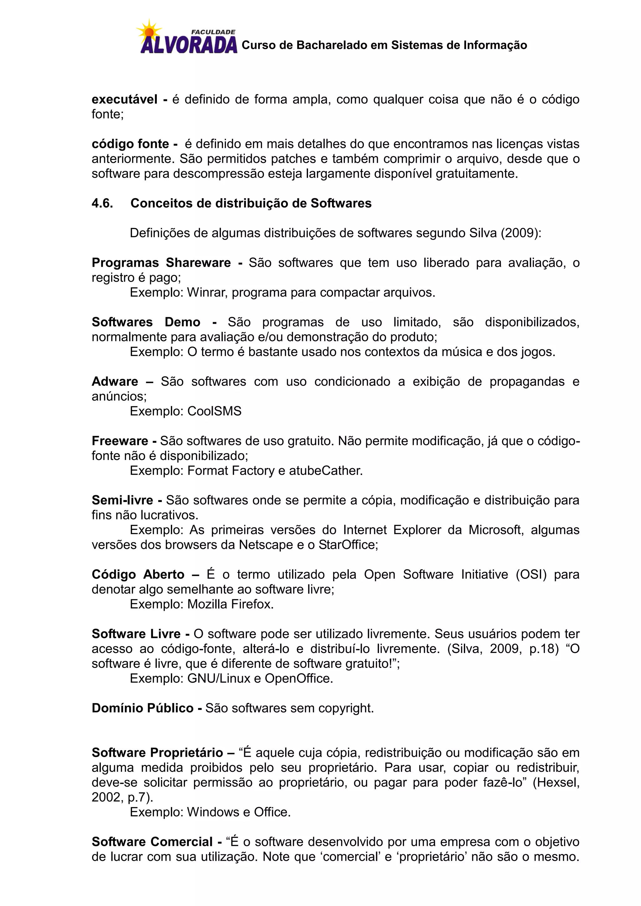 Curso de Bacharelado em Sistemas de Informação



executável - é definido de forma ampla, como qualquer coisa que não é o código
fonte;

código fonte - é definido em mais detalhes do que encontramos nas licenças vistas
anteriormente. São permitidos patches e também comprimir o arquivo, desde que o
software para descompressão esteja largamente disponível gratuitamente.

4.6.   Conceitos de distribuição de Softwares

       Definições de algumas distribuições de softwares segundo Silva (2009):

Programas Shareware - São softwares que tem uso liberado para avaliação, o
registro é pago;
       Exemplo: Winrar, programa para compactar arquivos.

Softwares Demo - São programas de uso limitado, são disponibilizados,
normalmente para avaliação e/ou demonstração do produto;
      Exemplo: O termo é bastante usado nos contextos da música e dos jogos.

Adware – São softwares com uso condicionado a exibição de propagandas e
anúncios;
      Exemplo: CoolSMS

Freeware - São softwares de uso gratuito. Não permite modificação, já que o código-
fonte não é disponibilizado;
       Exemplo: Format Factory e atubeCather.

Semi-livre - São softwares onde se permite a cópia, modificação e distribuição para
fins não lucrativos.
       Exemplo: As primeiras versões do Internet Explorer da Microsoft, algumas
versões dos browsers da Netscape e o StarOffice;

Código Aberto – É o termo utilizado pela Open Software Initiative (OSI) para
denotar algo semelhante ao software livre;
      Exemplo: Mozilla Firefox.

Software Livre - O software pode ser utilizado livremente. Seus usuários podem ter
acesso ao código-fonte, alterá-lo e distribuí-lo livremente. (Silva, 2009, p.18) “O
software é livre, que é diferente de software gratuito!”;
      Exemplo: GNU/Linux e OpenOffice.

Domínio Público - São softwares sem copyright.


Software Proprietário – “É aquele cuja cópia, redistribuição ou modificação são em
alguma medida proibidos pelo seu proprietário. Para usar, copiar ou redistribuir,
deve-se solicitar permissão ao proprietário, ou pagar para poder fazê-lo” (Hexsel,
2002, p.7).
      Exemplo: Windows e Office.

Software Comercial - “É o software desenvolvido por uma empresa com o objetivo
de lucrar com sua utilização. Note que „comercial‟ e „proprietário‟ não são o mesmo.
 