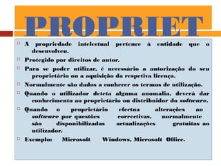 PROPRIET
ÁRIO
 A propriedade intelectual pertence à entidade que o
desenvolveu.
 Protegido por direitos de autor.
 Para se poder utilizar, é necessário a autorização do seu
proprietário ou a aquisição da respetiva licença.
 Normalmente são dados a conhecer os termos de utilização.
 Quando o utilizador deteta alguma anomalia, deverá dar
conhecimento ao proprietário ou distribuidor do software.
 Quando o proprietário efectua alterações ao
software por questões correctivas, normalmente
são disponibilizadas actualizações gratuitas ao
utilizador.
 Exemplo: Microsoft Windows, Microsoft Office.
 