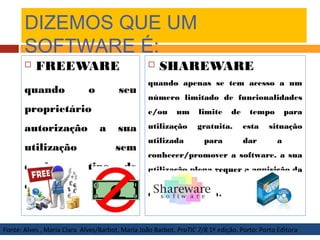 DIZEMOS QUE UM
SOFTWARE É:
 FREEWARE
quando o seu
proprietário
autorização a sua
utilização sem
qualquer tipo de
custo.
 SHAREWARE
quando apenas se tem acesso a um
número limitado de funcionalidades
e/ou um limite de tempo para
utilização gratuita. esta situação
utilizada para dar a
conhecer/promover a software. a sua
utilização plena requer a aquisição da
respectiva licença.
Fonte: Alves , Maria Clara Alves/Barbot, Maria João Barbot. PraTIC 7/8 1º edição. Porto: Porto Editora
 