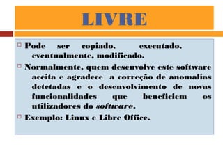 LIVRE
 Pode ser copiado, executado,
eventualmente, modificado.
 Normalmente, quem desenvolve este software
aceita e agradece a correção de anomalias
detetadas e o desenvolvimento de novas
funcionalidades que beneficiem os
utilizadores do software.
 Exemplo: Linux e Libre Office.
 