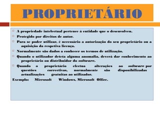 PROPRIETÁRIO
 A propriedade intelectual pertence à entidade que o desenvolveu.
 Protegido por direitos de autor.
 Para se poder utilizar, é necessário a autorização do seu proprietário ou a
aquisição da respetiva licença.
 Normalmente são dados a conhecer os termos de utilização.
 Quando o utilizador deteta alguma anomalia, deverá dar conhecimento ao
proprietário ou distribuidor do software.
 Quando o proprietário efectua alterações ao software por
questões correctivas, normalmente são disponibilizadas
actualizações gratuitas ao utilizador.
Exemplo: Microsoft Windows, Microsoft Office.
 