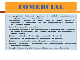 COMERCIAL
 A propriedade intelectual pertence á entidade, normalmente a
empresa que o desenvolveu.
 Protegido por direitos de autor. Para se poder utilizar, é
necessária a autorização do seu proprietário ou a aquisição,
da respetiva licença.
 Desenvolvido para fins comerciais.
 Em algumas situações, a sua comercialização é combinada com a prestação
de outros serviços como, por exemplo, formação aos utilizadores e
suporte técnico.
 Quando o utilizador deteta alguma anomalia, deverá dar
 Conhecimento ao proprietário ou distribuidor do software.
 Quando o proprietário efectua alterações ao software por
 Questões correctivas , normalmente são disponibilizadas actualizações
gratuitas ao utilizador.
 Exemplo: Software de gestão de alunos utilizado na secretaria das escolas.
 