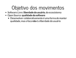 Objetivo dos movimentos
Software Livre: liberdadedousuário, do ecossistema
Open Source: qualidadedosoftware
Desenvolver colaborativamente é umaformade manter
qualidade, mas o foco nãoé aliberdade do usuário
 