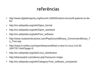 referências
●   http://www.digitalmajority.org/forum/t-159283/zdnet:microsoft-patents-to-do-
    list
●   http://en.wikipedia.org/wiki/Open_format
●   http://en.wikipedia.org/wiki/Open_standard
●   http://en.wikipedia.org/wiki/Free_software
●   http://www.roubaixinteractive.com/PlayGround/Binary_Conversion/Binary_T
    o_Text.asp
●   http://www.h-online.com/open/features/What-s-new-in-Linux-2-6-35-
    1047707.html?page=5
●   http://en.wikipedia.org/wiki/Linux_distribution
●   http://distrowatch.com/dwres.php?resource=major
●   http://en.wikipedia.org/wiki/Category:Free_software_companies
 