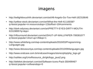 imagens
●   http://twilightlovuuhhh.deviantart.com/art/All-Angels-Go-Too-Hell-182318646
●   http://yellow-stock.deviantart.com/art/What-the-Hell-41116038?
    q=boost:popular+in:resources&qo=12&offset=10#comments
●   http://dark-odyssey.deviantart.com/art/PRETTY-EYES-DIRTY-MOUTH-
    61519895?q=&qo=
●   http://riftsurround.deviantart.com/art/SHUT-UP-WALLPAPER-79938107?
    q=boost:popular+shut+up+rift&qo=1
●   http://www.whitefang.com/wp-content/uploads/2010/03/Programming-
    Languages.jpg
●   http://www.ibisvavuniya.com/wp-content/uploads/2010/09/languages.jpg
●   http://www.endcase.com.br/endcase/images/stories/php/php_logo.gif
●   http://xahlee.org/UnixResource_dir/gki/logo_java2.png
●   http://deleket.deviantart.com/art/Software-Icons-Pack-35049946?
    q=boost:popular+software&qo=0
 