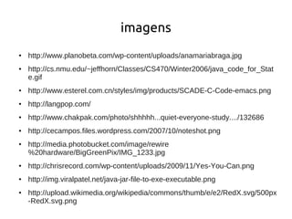 imagens
●   http://www.planobeta.com/wp-content/uploads/anamariabraga.jpg
●   http://cs.nmu.edu/~jeffhorn/Classes/CS470/Winter2006/java_code_for_Stat
    e.gif
●   http://www.esterel.com.cn/styles/img/products/SCADE-C-Code-emacs.png
●   http://langpop.com/
●   http://www.chakpak.com/photo/shhhhh...quiet-everyone-study..../132686
●   http://cecampos.files.wordpress.com/2007/10/noteshot.png
●   http://media.photobucket.com/image/rewire
    %20hardware/BigGreenPix/IMG_1233.jpg
●   http://chrisrecord.com/wp-content/uploads/2009/11/Yes-You-Can.png
●   http://img.viralpatel.net/java-jar-file-to-exe-executable.png
●   http://upload.wikimedia.org/wikipedia/commons/thumb/e/e2/RedX.svg/500px
    -RedX.svg.png
 