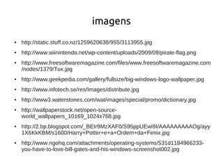 imagens
●   http://static.stuff.co.nz/1259620638/955/3113955.jpg
●   http://www.wiinintendo.net/wp-content/uploads/2009/09/pirate-flag.png
●   http://www.freesoftwaremagazine.com/files/www.freesoftwaremagazine.com
    /nodes/1379/Tux.jpg
●   http://www.geekpedia.com/gallery/fullsize/big-windows-logo-wallpaper.jpg
●   http://www.infotech.se/res/Images/distribute.jpg
●   http://www3.waterstones.com/wat/images/special/promo/dictionary.jpg
●   http://wallpaperstock.net/open-source-
    world_wallpapers_10169_1024x768.jpg
●   http://2.bp.blogspot.com/_BEIr9MzXAF0/S95ppUEwi9I/AAAAAAAAAOg/ayy
    1X6KkKBM/s1600/Harry+Potter+e+a+Ordem+da+Fenix.jpg
●   http://www.ngohq.com/attachments/operating-systems/531d1184966233-
    you-have-to-love-bill-gates-and-his-windows-screenshot002.jpg
 