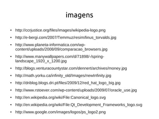 imagens
●   http://ccrjustice.org/files/images/wikipedia-logo.png
●   http://e-bergi.com/2007/Temmuz/resim/linus_torvalds.jpg
●   http://www.planeta-informatica.com/wp-
    content/uploads/2008/09/comparacao_browsers.jpg
●   http://www.manywallpapers.com/d/71898/-/spring-
    landscape_1920_x_1200.jpg
●   http://blogs.venturacountystar.com/dennert/archives/money.jpg
●   http://math.yorku.ca/infinity_old/Images/newInfinity.jpg
●   http://driblog.blogs.dri.pt/files/2009/12/red_hat_logo_big.jpg
●   http://www.rstoever.com/wp-content/uploads/2009/07/oracle_use.jpg
●   http://en.wikipedia.org/wiki/File:Canonical_logo.svg
●   http://en.wikipedia.org/wiki/File:Qt_Development_Frameworks_logo.svg
●   http://www.google.com/images/logos/ps_logo2.png
 