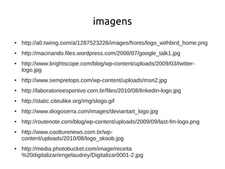 imagens
●   http://a0.twimg.com/a/1287523226/images/fronts/logo_withbird_home.png
●   http://macinando.files.wordpress.com/2008/07/google_talk1.jpg
●   http://www.brightscope.com/blog/wp-content/uploads/2009/03/twitter-
    logo.jpg
●   http://www.sempretops.com/wp-content/uploads/msn2.jpg
●   http://laboratorioesportivo.com.br/files/2010/08/linkedin-logo.jpg
●   http://static.citeulike.org/img/slogo.gif
●   http://www.diogoserra.com/images/deviantart_logo.jpg
●   http://routenote.com/blog/wp-content/uploads/2009/09/last-fm-logo.png
●   http://www.coolturenews.com.br/wp-
    content/uploads/2010/08/logo_skoob.jpg
●   http://media.photobucket.com/image/receita
    %20digitalizar/engelaudrey/Digitalizar0001-2.jpg
 