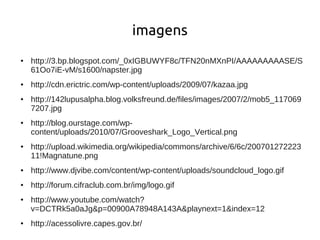 imagens
●   http://3.bp.blogspot.com/_0xIGBUWYF8c/TFN20nMXnPI/AAAAAAAAASE/S
    61Oo7iE-vM/s1600/napster.jpg
●   http://cdn.erictric.com/wp-content/uploads/2009/07/kazaa.jpg
●   http://142lupusalpha.blog.volksfreund.de/files/images/2007/2/mob5_117069
    7207.jpg
●   http://blog.ourstage.com/wp-
    content/uploads/2010/07/Grooveshark_Logo_Vertical.png
●   http://upload.wikimedia.org/wikipedia/commons/archive/6/6c/200701272223
    11!Magnatune.png
●   http://www.djvibe.com/content/wp-content/uploads/soundcloud_logo.gif
●   http://forum.cifraclub.com.br/img/logo.gif
●   http://www.youtube.com/watch?
    v=DCTRk5a0aJg&p=00900A78948A143A&playnext=1&index=12
●   http://acessolivre.capes.gov.br/
 