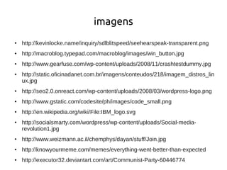 imagens
●   http://kevinlocke.name/inquiry/sdlblitspeed/seehearspeak-transparent.png
●   http://macroblog.typepad.com/macroblog/images/win_button.jpg
●   http://www.gearfuse.com/wp-content/uploads/2008/11/crashtestdummy.jpg
●   http://static.oficinadanet.com.br/imagens/conteudos/218/imagem_distros_lin
    ux.jpg
●   http://seo2.0.onreact.com/wp-content/uploads/2008/03/wordpress-logo.png
●   http://www.gstatic.com/codesite/ph/images/code_small.png
●   http://en.wikipedia.org/wiki/File:IBM_logo.svg
●   http://socialsmarty.com/wordpress/wp-content/uploads/Social-media-
    revolution1.jpg
●   http://www.weizmann.ac.il/chemphys/dayan/stuff/Join.jpg
●   http://knowyourmeme.com/memes/everything-went-better-than-expected
●   http://executor32.deviantart.com/art/Communist-Party-60446774
 