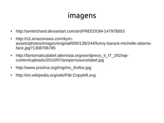 imagens
●   http://amitrichard.deviantart.com/art/FREEDOM-147978853
●   http://s3.amazonaws.com/kym-
    assets/photos/images/original/000/138/244/funny-barack-michelle-obama-
    face.jpg?1308706785
●   http://fantomaticalabel.altervista.org/wordpress_it_IT_292/wp-
    content/uploads/2010/07/anopensourcelabel.jpg
●   http://www.pristina.org/img/ms_firefox.jpg
●   http://en.wikipedia.org/wiki/File:Copyleft.svg
 