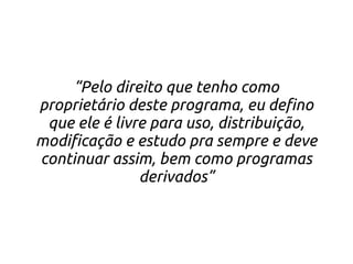 “Pelo direito que tenho como
proprietário deste programa, eu defino
 que ele é livre para uso, distribuição,
modificação e estudo pra sempre e deve
continuar assim, bem como programas
               derivados”
 