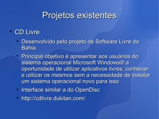 Projetos existentes

    CD Livre
    
        Desenvolvido pelo projeto de Software Livre da
        Bahia
    
        Principal objetivo é apresentar aos usuários do
        sistema operacional Microsoft Windows® a
        oportunidade de utilizar aplicativos livres, conhecer
        e utilizar os mesmos sem a necessidade de instalar
        um sistema operacional novo para isso
    
        Interface similar a do OpenDisc
    
        http://cdlivre.dukitan.com/
 