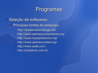 Programas
   Seleção de softwares:
       Principais fontes de pesquisa:
        –   http://osswin.sourceforge.net/
        –   http://www.opensourcewindows.org/
        –   http://www.myopensource.org/
        –   http://www.opensourcelist.org/
        –   http://www.osalt.com/
        –   http://piratalivre.com.br/
 