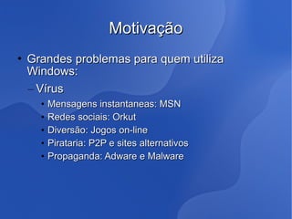 Motivação
   Grandes problemas para quem utiliza
    Windows:
    – Vírus
      •   Mensagens instantaneas: MSN
      •   Redes sociais: Orkut
      •   Diversão: Jogos on-line
      •   Pirataria: P2P e sites alternativos
      •   Propaganda: Adware e Malware
 