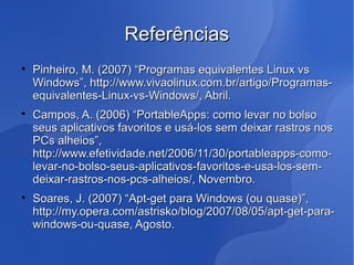 Referências

    Pinheiro, M. (2007) “Programas equivalentes Linux vs
    Windows”, http://www.vivaolinux.com.br/artigo/Programas-
    equivalentes-Linux-vs-Windows/, Abril.

    Campos, A. (2006) “PortableApps: como levar no bolso
    seus aplicativos favoritos e usá-los sem deixar rastros nos
    PCs alheios”,
    http://www.efetividade.net/2006/11/30/portableapps-como-
    levar-no-bolso-seus-aplicativos-favoritos-e-usa-los-sem-
    deixar-rastros-nos-pcs-alheios/, Novembro.

    Soares, J. (2007) “Apt-get para Windows (ou quase)”,
    http://my.opera.com/astrisko/blog/2007/08/05/apt-get-para-
    windows-ou-quase, Agosto.
 