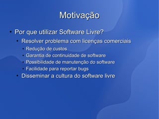 Motivação
   Por que utilizar Software Livre?
       Resolver problema com licenças comerciais
        •   Redução de custos
        •   Garantia de continuidade de software
        •   Possibilidade de manutenção do software
        •   Facilidade para reportar bugs
       Disseminar a cultura do software livre
 