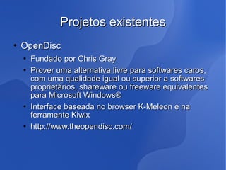 Projetos existentes
   OpenDisc
       Fundado por Chris Gray
       Prover uma alternativa livre para softwares caros,
        com uma qualidade igual ou superior a softwares
        proprietários, shareware ou freeware equivalentes
        para Microsoft Windows®
       Interface baseada no browser K-Meleon e na
        ferramente Kiwix
       http://www.theopendisc.com/
 