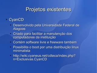 Projetos existentes
   CyanCD
       Desenvolvido pela Universidade Federal de
        Alagoas
       Criado para facilitar a manutenção dos
        computadores da instituição
       Contém software livre e freeware também
       Possibilita o boot por uma distribuição linux
        minimalista
       http://wiki.cyaneus.net/cdteca/index.php?
        n=Exclusivas.CyanCD
 