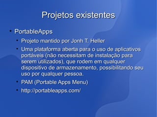 Projetos existentes

    PortableApps
    
        Projeto mantido por Jonh T. Heller
    
        Uma plataforma aberta para o uso de aplicativos
        portáveis (não necessitam de instalação para
        serem utilizados), que rodem em qualquer
        dispositivo de armazenamento, possibilitando seu
        uso por qualquer pessoa.
    
        PAM (Portable Apps Menu)
    
        http://portableapps.com/
 